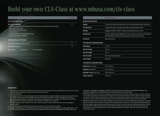 Build your own CLS-Class at www.mbusa.com/cls-class
                                                                                                            CLS 550                                                          CLS 550 Coupe

OPTION PACKAGE                                                                                                                      SPECIFICATIONS
Premium 1 Package:                                                                                                                 Engine                                   5.5‑liter V‑8, 382 hp @ 6,000 rpm, 391 lb‑ft net torque @ 2,800–4,800 rpm
• Bi‑Xenon headlamps with Active Curve Illumination and headlamp washing system
• Electronic trunk closer                                                                                                           Transmission                             7‑speed automatic with steering‑wheel mounted paddle shifters
• iPod®/MP3 media interface11                                                                                                       Wheels                                   Staggered‑width 18" AMG 5‑spoke with high‑performance tires3
• KEYLESS‑GO
• Heated and Active Ventilated front seats                                                                                          Suspension                               4‑wheel multilink with AIRMATIC DC semi‑active air suspension and Adaptive
• Power rear window sunshade                                                                                                                                                 Damping System (ADS II) offering Comfort and two Sport modes

                                                                                                                                    Drivetrain                               Rear‑wheel drive
INDIVIDUAL OPTIONS
DISTRONIC adaptive cruise control7                                                                                                 EXTERIOR DIMENSIONS

PARKTRONIC system                                                                                                                  Wheelbase                                112.4 in

 Standard            Optional           — Not Available                                                                           Overall length                           193.6 in

                                                                                                                                    Overall height                           55.7 in

                                                                                                                                    Overall width                            82.9 in (including mirrors)

                                                                                                                                    Curb weight                              4,045 lbs

                                                                                                                                    INTERIOR DIMENSIONS
                                                                                                                                    Headroom, front/rear                     36.9 in/36.1 in

                                                                                                                                    Legroom, front/rear                      42.1 in/35.0 in

                                                                                                                                    Shoulder room, front/rear                56.3 in/56.0 in

                                                                                                                                    Cargo capacity                           15.9 cu ft




ENDNOTES
1 Stated rates of acceleration are based upon manufacturer’s track results and may vary depending on model, environmental          CHILD SEAT, OR CORRECTLY WEARING A SEAT BELT IF TOO LARGE FOR A CHILD SEAT. SEE OPERATOR’S MANUAL FOR
  and road surface conditions, driving style, elevation and vehicle load.                                                          ADDITIONAL WARNINGS AND INFORMATION ON AIR BAGS, SEAT BELTS AND CHILD SEATS.
2 Obey local speed laws.                                                                                                         7 DISTRONIC adaptive cruise control is no substitute for active driving involvement. It does not react to stationary objects,
3 Lower aspect ratio tires and accompanying wheels provide substantially increased treadwear, increased tire noise and reduced     nor recognize or predict the curvature and lane layout of the road or the movement of vehicles ahead, and can only apply
  ride comfort. Serious wheel and tire damage may occur if the vehicle is operated on rough or damaged road surfaces or            a maximum of 20% of vehicle braking power. It is the driver’s responsibility at all times to be attentive to traffic and road
  upon encountering road debris or obstacles. These tires are not designed for use on snow and ice. Winter tires mounted on        conditions, and to provide the steering, braking and other driving inputs necessary to retain control of the vehicle.
  appropriately sized and approved wheels are recommended for driving in those conditions.                                       8 Bluetooth® interface does not provide phone charging or external antenna. Voice interactivity feature is dependent on selected
4 PRE‑SAFE® closes the side windows and sunroof when the system’s sensors detect side movement that suggests a                     handset. Visit www.mbusa‑mobile.com for details. Phone sold separately. See dealer for a list of approved compatible phones.
  possible rollover.                                                                                                             9 While the navigation system provides directional assistance, the driver must remain focused on safe driving behavior, including
5 Braking effectiveness also depends on proper brake maintenance, and tire and road conditions.                                    paying attention to traffic and street signs. The driver should utilize the system’s audio cues while driving and should only
6 WARNING: THE FORCES OF A DEPLOYING AIR BAG CAN CAUSE SERIOUS OR FATAL INJURIES TO A CHILD UNDER AGE 13. THE                      consult the map or visual displays once the vehicle has been stopped in a safe place. Maps do not cover all areas or all
  SAFEST SEATING POSITION FOR YOUR CHILD IS IN THE REAR SEAT, BELTED INTO AN APPROPRIATE, PROPERLY INSTALLED                       routes within an area.
 