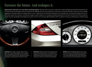 Foresees the future. And reshapes it.
Engineering so advanced, it can react before something happens. Mercedes-Benz has earned its reputation for safety leadership by constantly thinking ahead. The
CLS-Class brings this philosophy to life with innovations that vigilantly watch the road and prepare for what’s next. Its exclusive PRE-SAFE® system can sense instability
suggesting an impending collision and respond before it occurs — tightening the front seat belts, adjusting the front passenger seat, and closing the windows and sunroof —
all to better prepare the occupants.4 Its brakes pre-charge for quicker response in an emergency, setting the pads closer to the discs if the driver lifts off the accelerator
quickly. They even periodically dry themselves as you drive in the rain.5 The CLS-Class might foretell what other cars will do in the future. It will inspire your confidence today.




Protective. Nine air bags — including a driver’s knee air       Responsive. Brilliant, long-life all-LED taillamps include    Attentive. Optional DISTRONIC adaptive cruise control
bag as well as side curtain air bags for all four occupants —   quicker-illuminating brake lamps. The optional Bi-Xenon       actively monitors your following distance from the vehicle
offer 11-way protection.6 NECK-PRO front head restraints        headlamps incorporate Active Curve Illumination, whose        ahead of you. Originally pioneered by Mercedes-Benz,
can help minimize whiplash injuries. Seat belts each feature    swiveling beams increase usable illumination of curving       it can automatically apply the brakes when traffic ahead
an Emergency Tensioning Device and belt-force limiter.          roads by up to 90% over conventional fixed headlamps.         slows, and resume your preset speed when it clears up.7
 