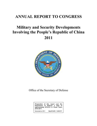 ANNUAL REPORT TO CONGRESS

  Military and Security Developments
Involving the People’s Republic of China
                  2011




         Office of the Secretary of Defense



              Preparation of this report cost the
              Department of Defense a total of
              approximately $73,212 in Fiscal Years
              2010-2011.
              Generated on 2011   May06 RefID: 1-4AE81FF
 
