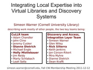 Integrating Local Expertise into
   Virtual Libraries and Discovery
               Systems
     Simeon Warner (Cornell University Library)
describing work mostly of other people, the two key teams being:

   CuLLR team                   Discovery and Access,
   ● Adam Chandler              Integration Layer Team
   ● John Cline                 ● Simeon Warner

   ● Jeremy Cusker              ● Glen Wiley

   ● Dianne Dietrich            ● Rick Silterra

   ● Michael Engle              ● Keith Jenkins

   ● Holly Mistlebauer          ● Jon Corson-Rikert

   ● Jim Reidy                  ● Mira Myhre

   ● Marty Schlabach            ● Dianne Dietrich

   ● Leah Solla                 ● Dean Krafft




simeon.warner@cornell.edu, Fall CNI Membership Meeting 2011-12-12
 