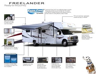 Ready for the journey.
                                                                             Coachmen’s Even Cool™ air conditioning system is ducted
                                                                             through the crowned, vacuum-bonded roof. The system
                                                                             uses AMOCO insulated ductwork with radiused corners to
                                                                             provide maximum cooling efficiency. (Most models)

                                                                                                                                        TPO roof membrane- lightweight,
                                                                                                                                        durable and easy to maintain.


Slide room awnings
to protect your slide
room from debris.
                                                                                                                                                                                      ...
                                                                                                                                                                       walls Made From
                                                                                                                                                         Composite Side


                                                                                                                                                                                  SuperLite
                                                                                                                                                                                       Greener By
                                                                                                                                                                                                                Design
                                                                                                                                                                                                                       ™


                                                                                                                                                                                                          ,   Inc.
                                                                                                                                                                          registered   trademark of AZDEL
                                                                                                                                                           SuperLite is a
                                                                                                                                                                    ®




                                                                                                                                                                                                                     Fiberglass


                                                                                                                                                        Azdel substrate



2” Aluminum high gloss
                                                                                                                                                       Azdel SuperLite™
sidewalls.
                                                                                                                                                       sidewall substrate,
                                                                                                                                                       lightweight, durable and
                                                                                                                                                       moisture resistant.




Warehouse Exterior Storage —
more than 100 cu. ft. available.




50 Gallons of Fresh Water.         Integrated entry step   Standard gas                   Freelander’s one              Dash stereo with
On average 20% More than           with 80 inch door.      generator will keep            touch power awning            touch screen control
the competition.                                           you going at your              features adjustable           and integrated
                                                           favorite destinations.         arms for ease of use.         back-up monitor.
 