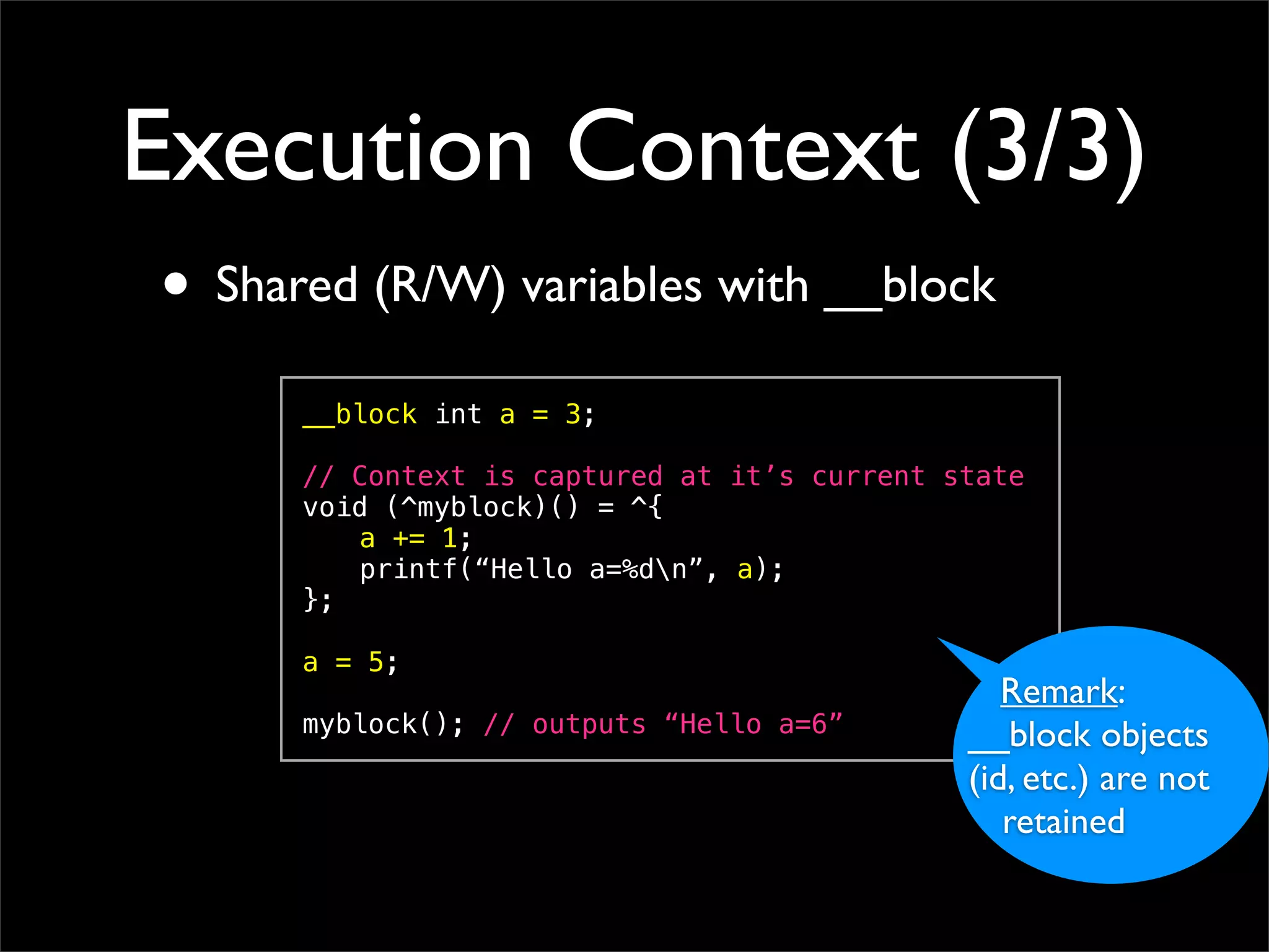 Execution Context (3/3)
• Shared (R/W) variables with __block
      __block int a = 3;

      // Context is captured at it’s current state
      void (^myblock)() = ^{
      ! a += 1;
      ! printf(“Hello a=%dn”, a);
      };

      a = 5;
                                                 Remark:
      myblock(); // outputs “Hello a=6”       __block objects
                                              (id, etc.) are not
                                                 retained
 