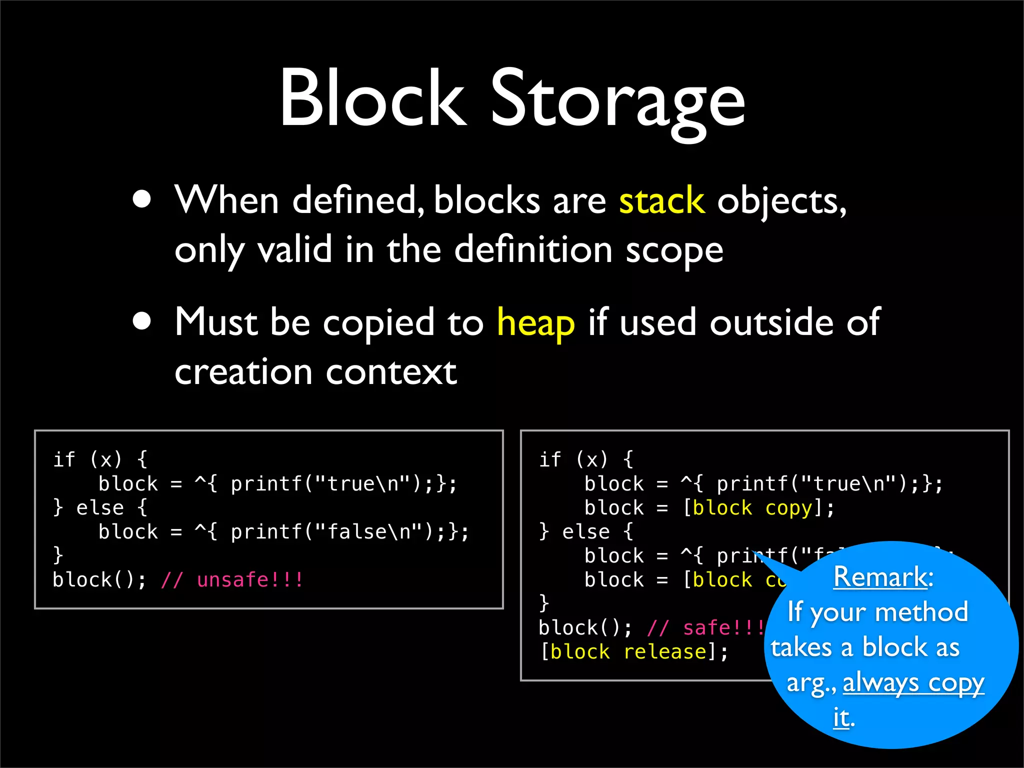 Block Storage
      • When deﬁned, blocks are stack objects,
          only valid in the deﬁnition scope
      • Must be copied to heap if used outside of
          creation context
if (x) {                              if (x) {
!   block = ^{ printf("truen");};    !   block = ^{ printf("truen");};
} else {                              !   block = [block copy];
!   block = ^{ printf("falsen");};   } else {
}                                     !   block = ^{ printf("falsen");};
block(); // unsafe!!!                 !   block = [block copy];Remark:
                                      }
                                      block(); // safe!!!
                                                            If your method
                                      [block release];    takes a block as
                                                          arg., always copy
                                                              it.
 