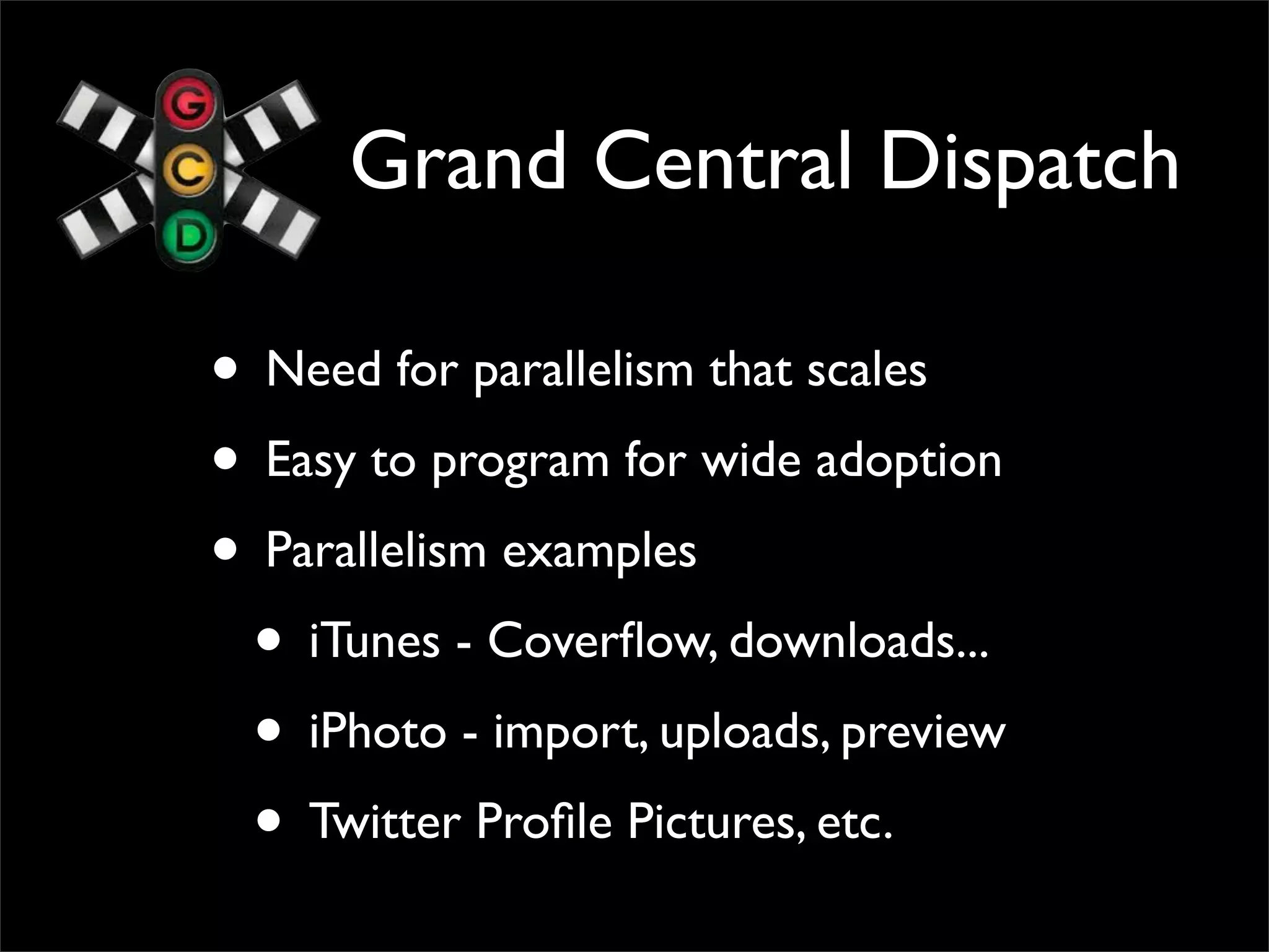 Grand Central Dispatch

• Need for parallelism that scales
• Easy to program for wide adoption
• Parallelism examples
 • iTunes - Coverﬂow, downloads...
 • iPhoto - import, uploads, preview
 • Twitter Proﬁle Pictures, etc.
 