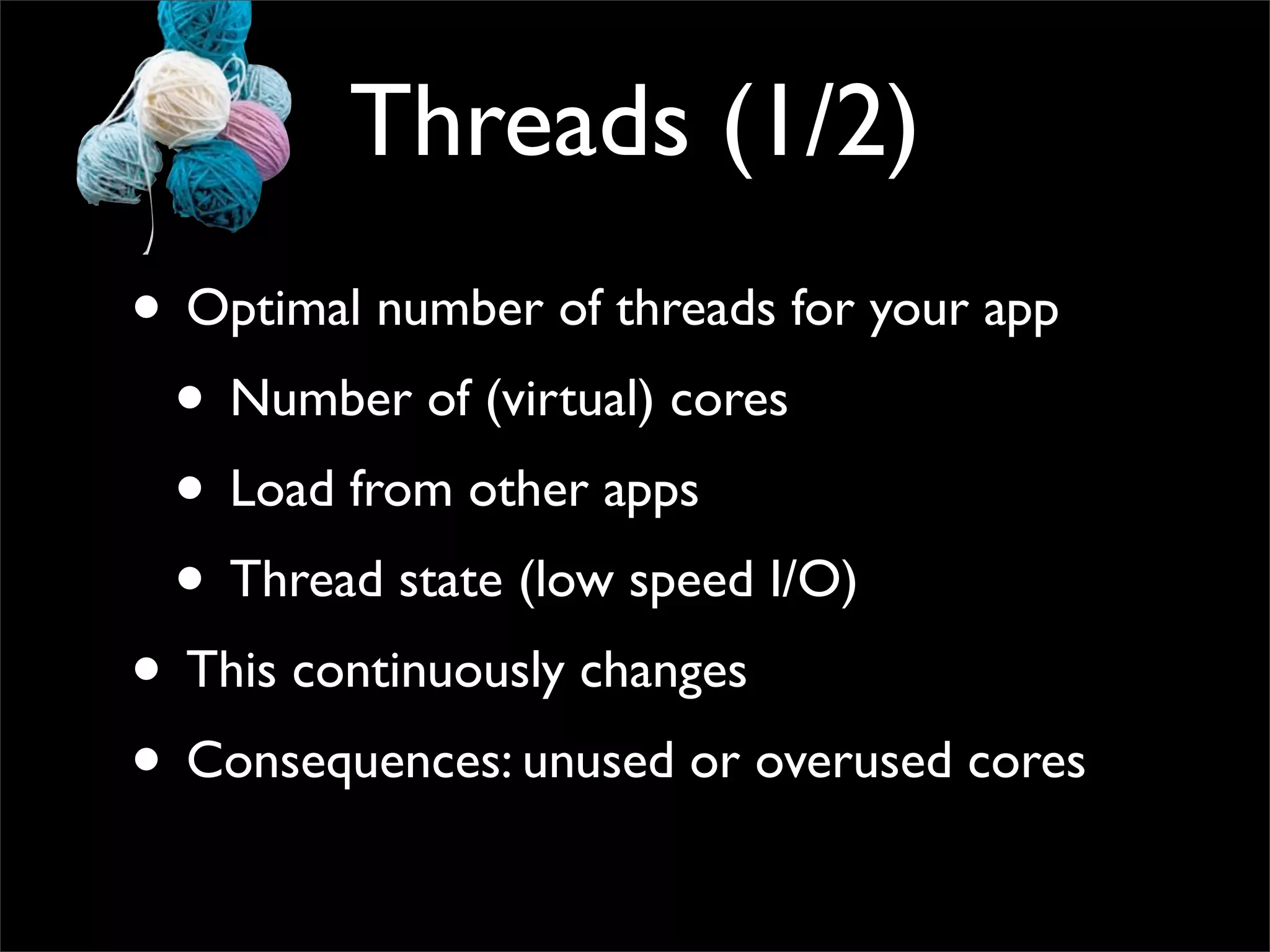 Threads (1/2)
• Optimal number of threads for your app
 • Number of (virtual) cores
 • Load from other apps
 • Thread state (low speed I/O)
• This continuously changes
• Consequences: unused or overused cores
 