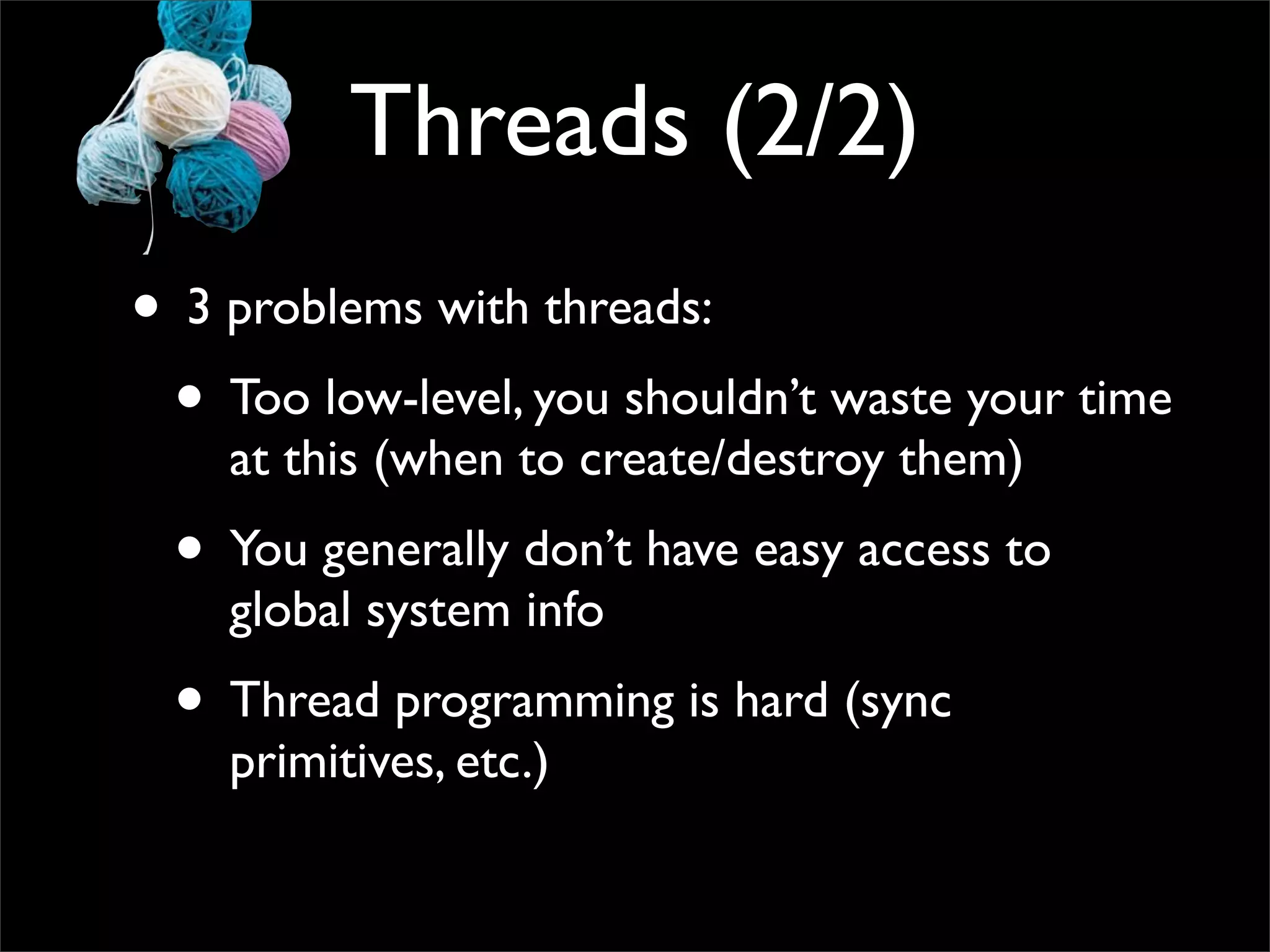 Threads (2/2)
• 3 problems with threads:
 • Too low-level, you shouldn’t waste your time
    at this (when to create/destroy them)
 • You generally don’t have easy access to
    global system info
 • Thread programming is hard (sync
    primitives, etc.)
 