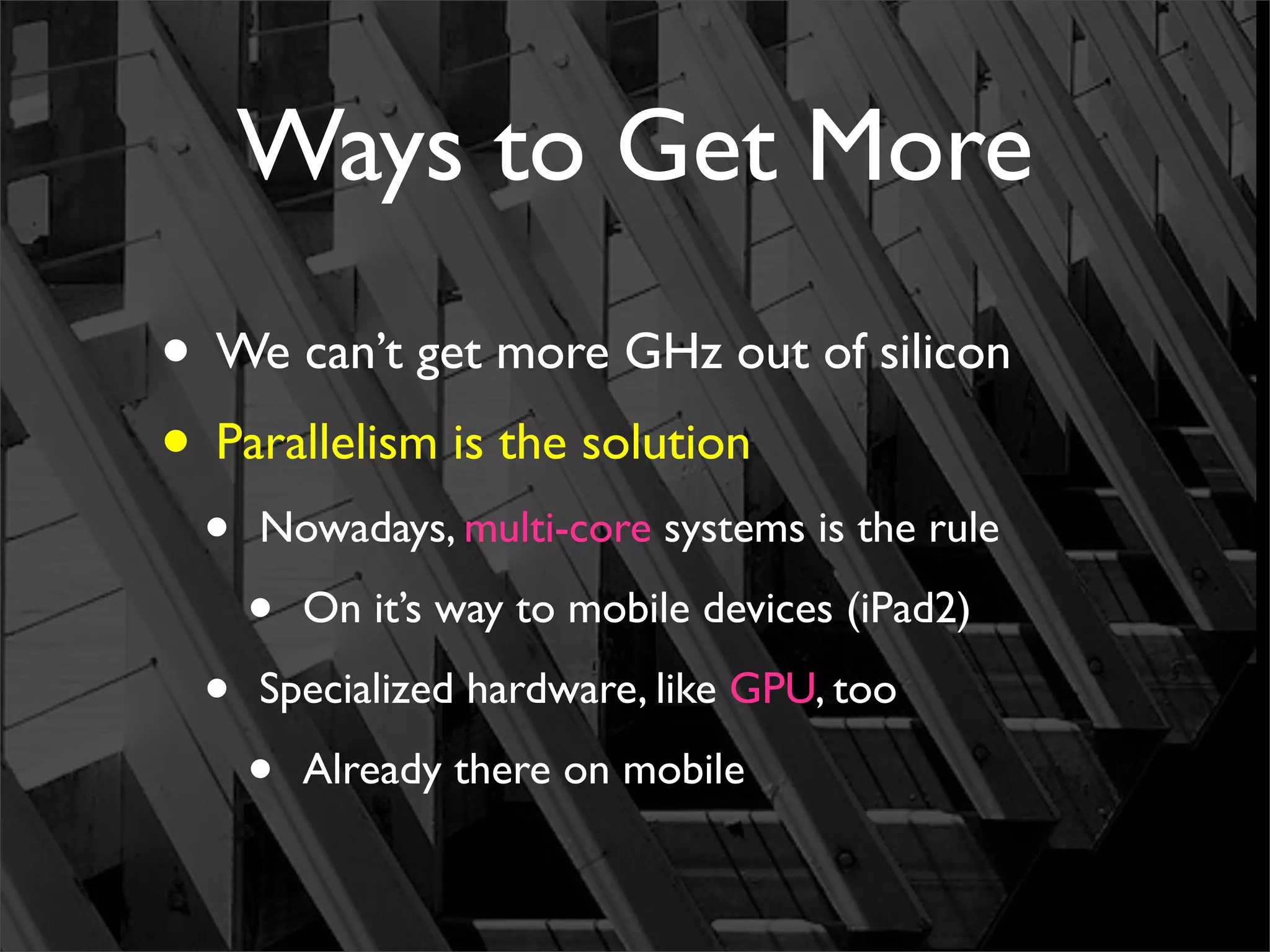 Ways to Get More
• We can’t get more GHz out of silicon
• Parallelism is the solution
 •   Nowadays, multi-core systems is the rule

     •   On it’s way to mobile devices (iPad2)

 •   Specialized hardware, like GPU, too

     •   Already there on mobile
 
