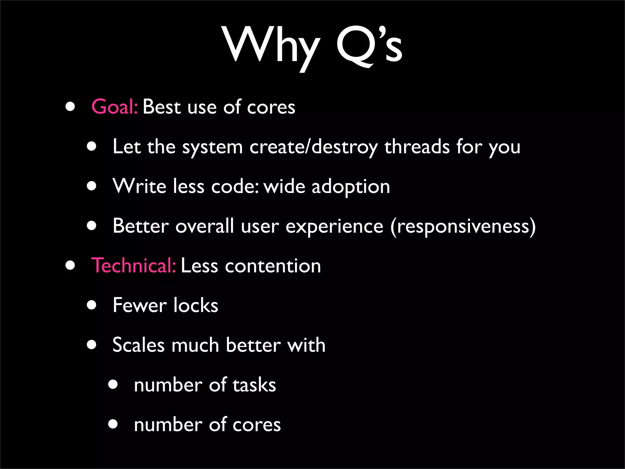 Why Q’s
•   Goal: Best use of cores

    •   Let the system create/destroy threads for you

    •   Write less code: wide adoption

    •   Better overall user experience (responsiveness)

•   Technical: Less contention

    •   Fewer locks

    •   Scales much better with

        •   number of tasks

        •   number of cores
 