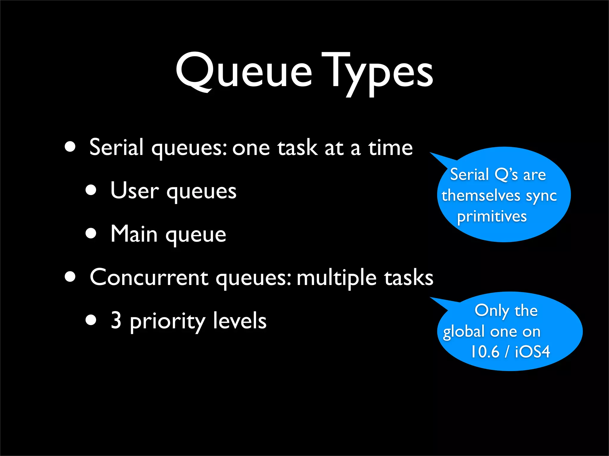 Queue Types
• Serial queues: one task at a time Serial Q’s are
 • User queues                      themselves sync
                                      primitives
 • Main queue
• Concurrent queues: multiple tasks
 • 3 priority levels                    Only the
                                    global one on
                                         10.6 / iOS4
 