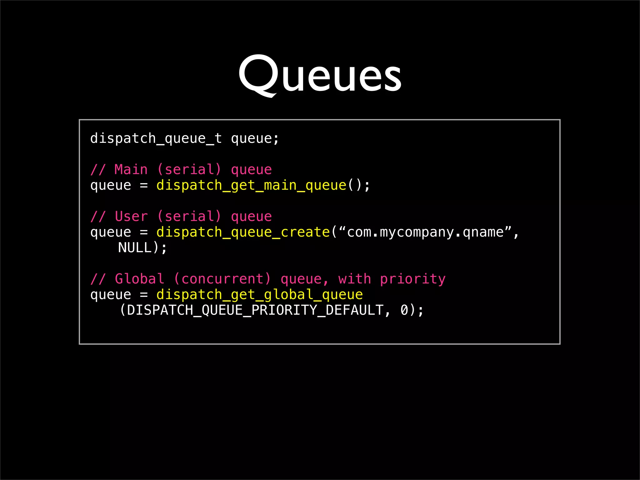 Queues
dispatch_queue_t queue;

// Main (serial) queue
queue = dispatch_get_main_queue();

// User (serial) queue
queue = dispatch_queue_create(“com.mycompany.qname”,
! NULL);

// Global (concurrent) queue, with priority
queue = dispatch_get_global_queue
! (DISPATCH_QUEUE_PRIORITY_DEFAULT, 0);
 