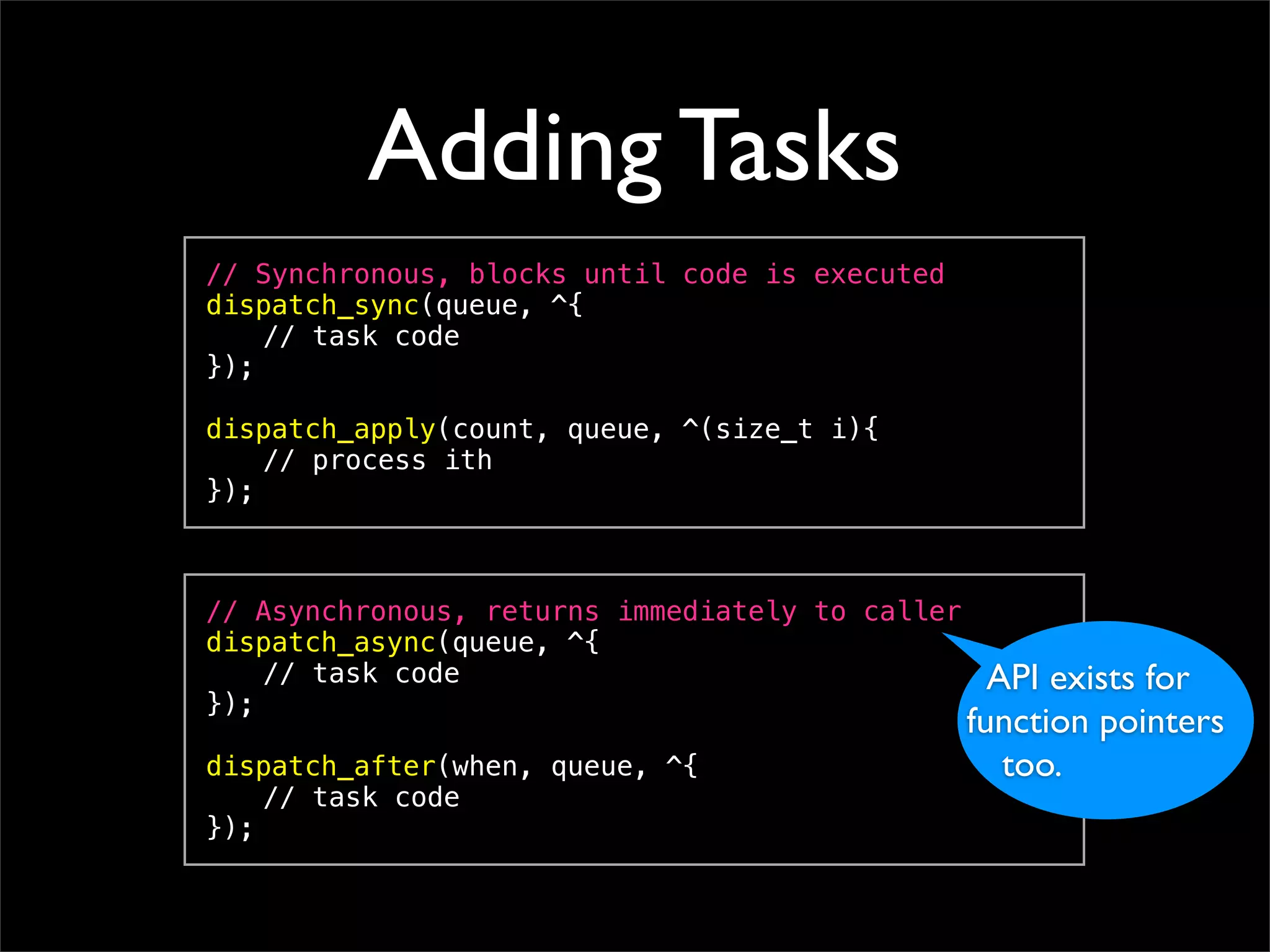 Adding Tasks
// Synchronous, blocks until code is executed
dispatch_sync(queue, ^{
! // task code
});

dispatch_apply(count, queue, ^(size_t i){
! // process ith
});



// Asynchronous, returns immediately to caller
dispatch_async(queue, ^{
! // task code                                     API exists for
});
                                                 function pointers
dispatch_after(when, queue, ^{                      too.
! // task code
});
 