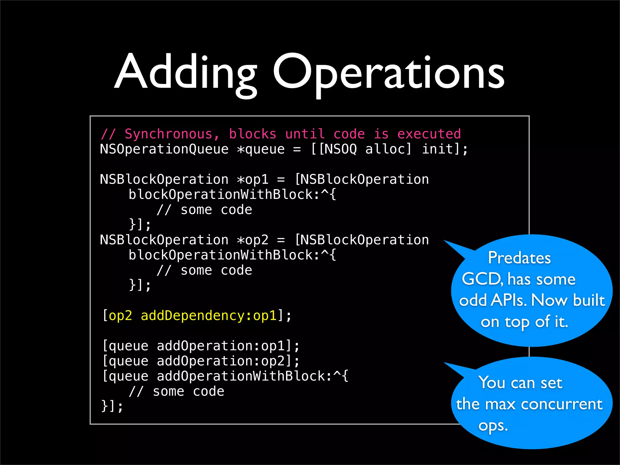 Adding Operations
// Synchronous, blocks until code is executed
NSOperationQueue *queue = [[NSOQ alloc] init];
!
NSBlockOperation *op1 = [NSBlockOperation
! blockOperationWithBlock:^{
! ! // some code! !
! }];
NSBlockOperation *op2 = [NSBlockOperation
! blockOperationWithBlock:^{                    Predates
! ! // some code!
! }];                                         GCD, has some
!                                            odd APIs. Now built
[op2 addDependency:op1];
!
                                               on top of it.
[queue addOperation:op1];
[queue addOperation:op2];
[queue addOperationWithBlock:^{
! // some code! !
                                               You can set
}];                                         the max concurrent
                                               ops.
 