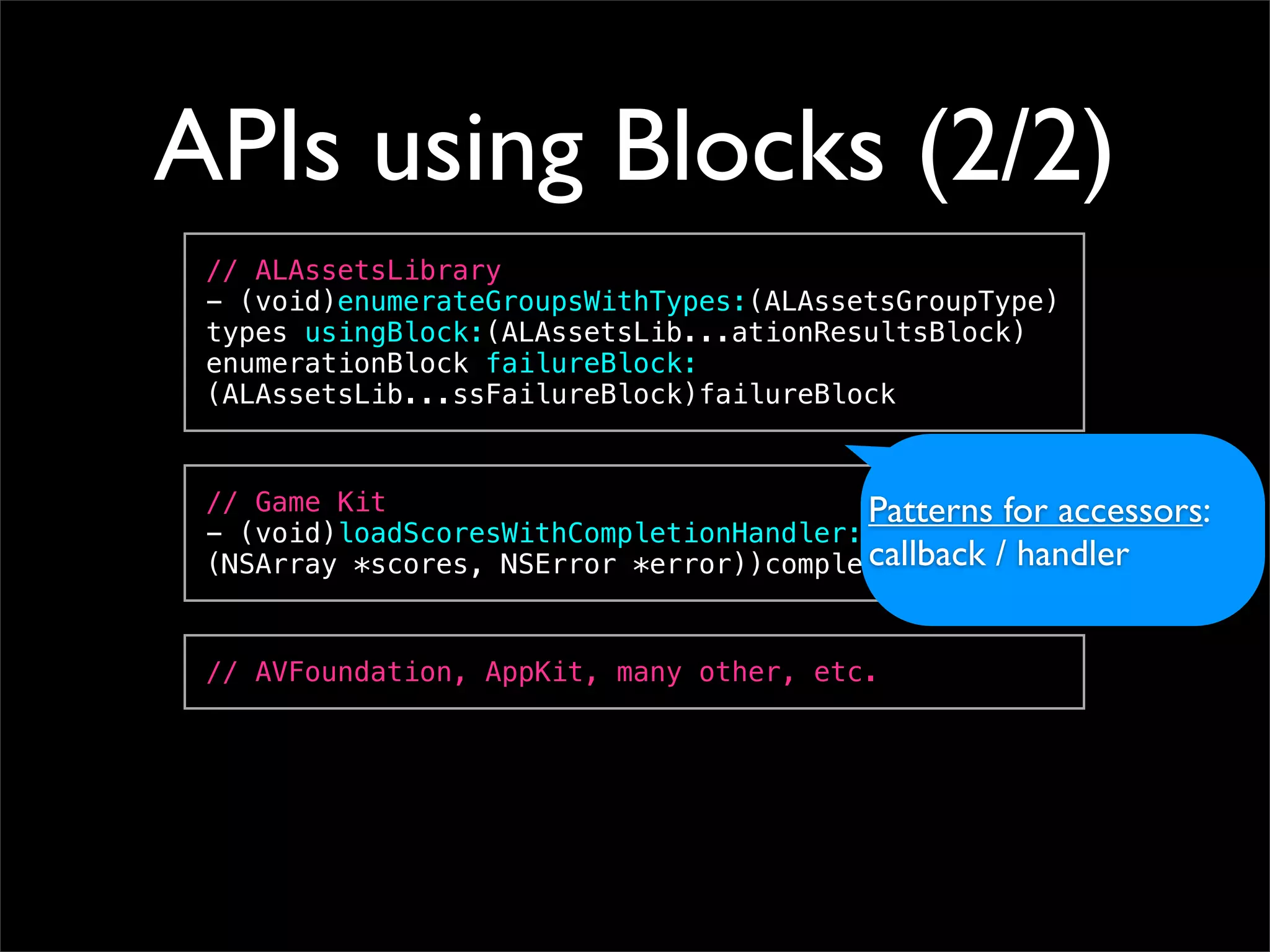 APIs using Blocks (2/2)
 // ALAssetsLibrary
 - (void)enumerateGroupsWithTypes:(ALAssetsGroupType)
 types usingBlock:(ALAssetsLib...ationResultsBlock)
 enumerationBlock failureBlock:
 (ALAssetsLib...ssFailureBlock)failureBlock


 // Game Kit                             Patterns for accessors:
 - (void)loadScoresWithCompletionHandler:(void (^)
                                         callback / handler
 (NSArray *scores, NSError *error))completionHandler


 // AVFoundation, AppKit, many other, etc.
 
