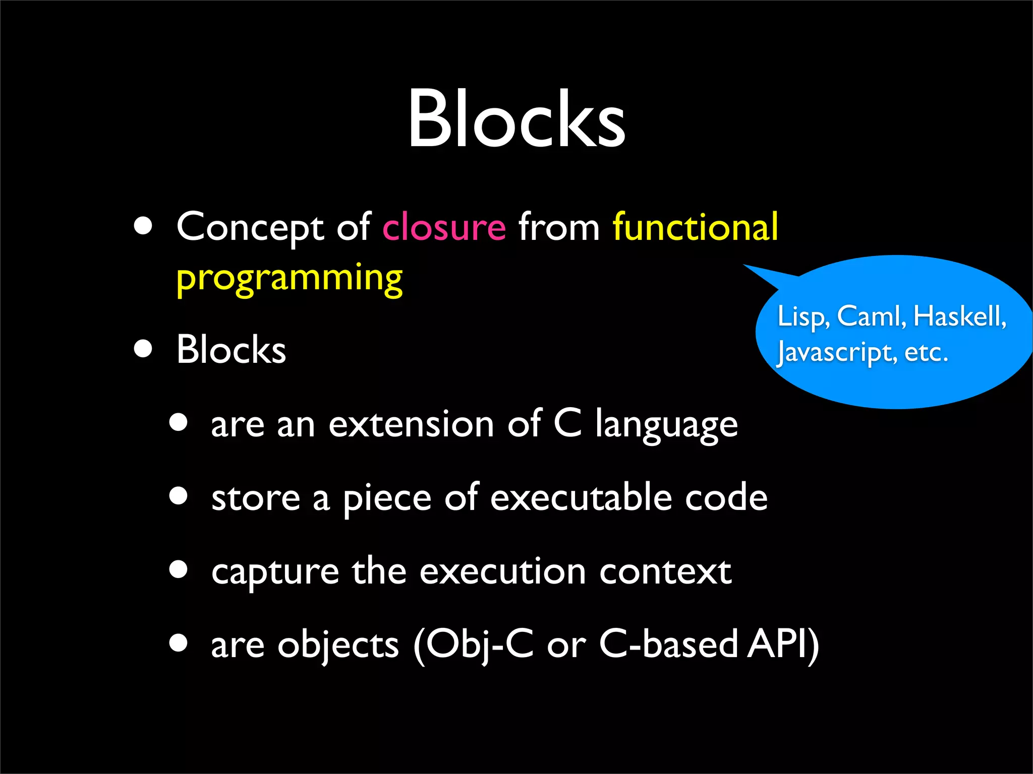 Blocks
• Concept of closure from functional
  programming
                                   Lisp, Caml, Haskell,
• Blocks                           Javascript, etc.

 • are an extension of C language
 • store a piece of executable code
 • capture the execution context
 • are objects (Obj-C or C-based API)
 