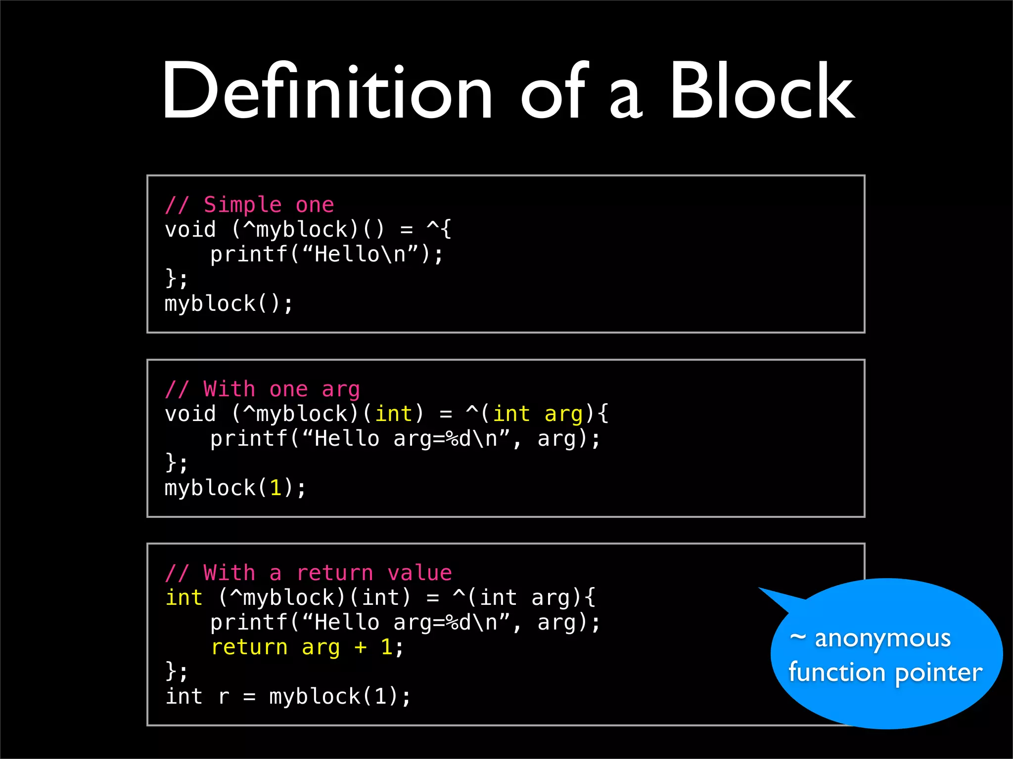 Deﬁnition of a Block
// Simple one
void (^myblock)() = ^{
! printf(“Hellon”);
};
myblock();


// With one arg
void (^myblock)(int) = ^(int arg){
! printf(“Hello arg=%dn”, arg);
};
myblock(1);


// With a return value
int (^myblock)(int) = ^(int arg){
! printf(“Hello arg=%dn”, arg);
! return arg + 1;                    ~ anonymous
};                                   function pointer
int r = myblock(1);
 