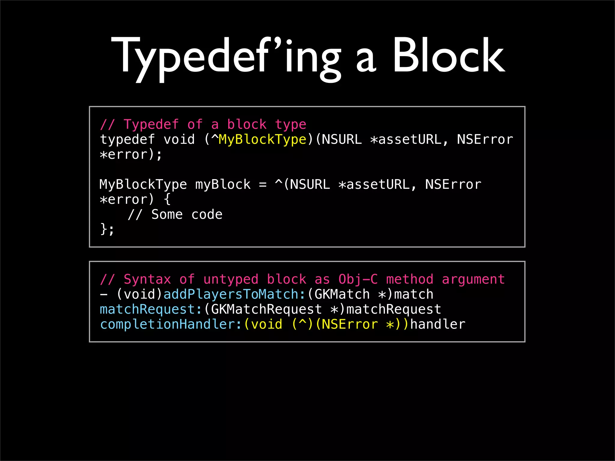 Typedef’ing a Block
// Typedef of a block type
typedef void (^MyBlockType)(NSURL *assetURL, NSError
*error);

MyBlockType myBlock = ^(NSURL *assetURL, NSError
*error) {
! // Some code
};


// Syntax of untyped block as Obj-C method argument
- (void)addPlayersToMatch:(GKMatch *)match
matchRequest:(GKMatchRequest *)matchRequest
completionHandler:(void (^)(NSError *))handler
 