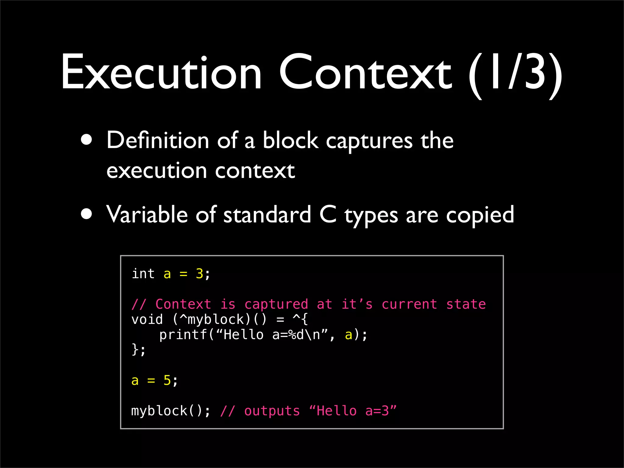 Execution Context (1/3)
• Deﬁnition of a block captures the
  execution context
• Variable of standard C types are copied
    int a = 3;

    // Context is captured at it’s current state
    void (^myblock)() = ^{
    ! printf(“Hello a=%dn”, a);
    };

    a = 5;

    myblock(); // outputs “Hello a=3”
 