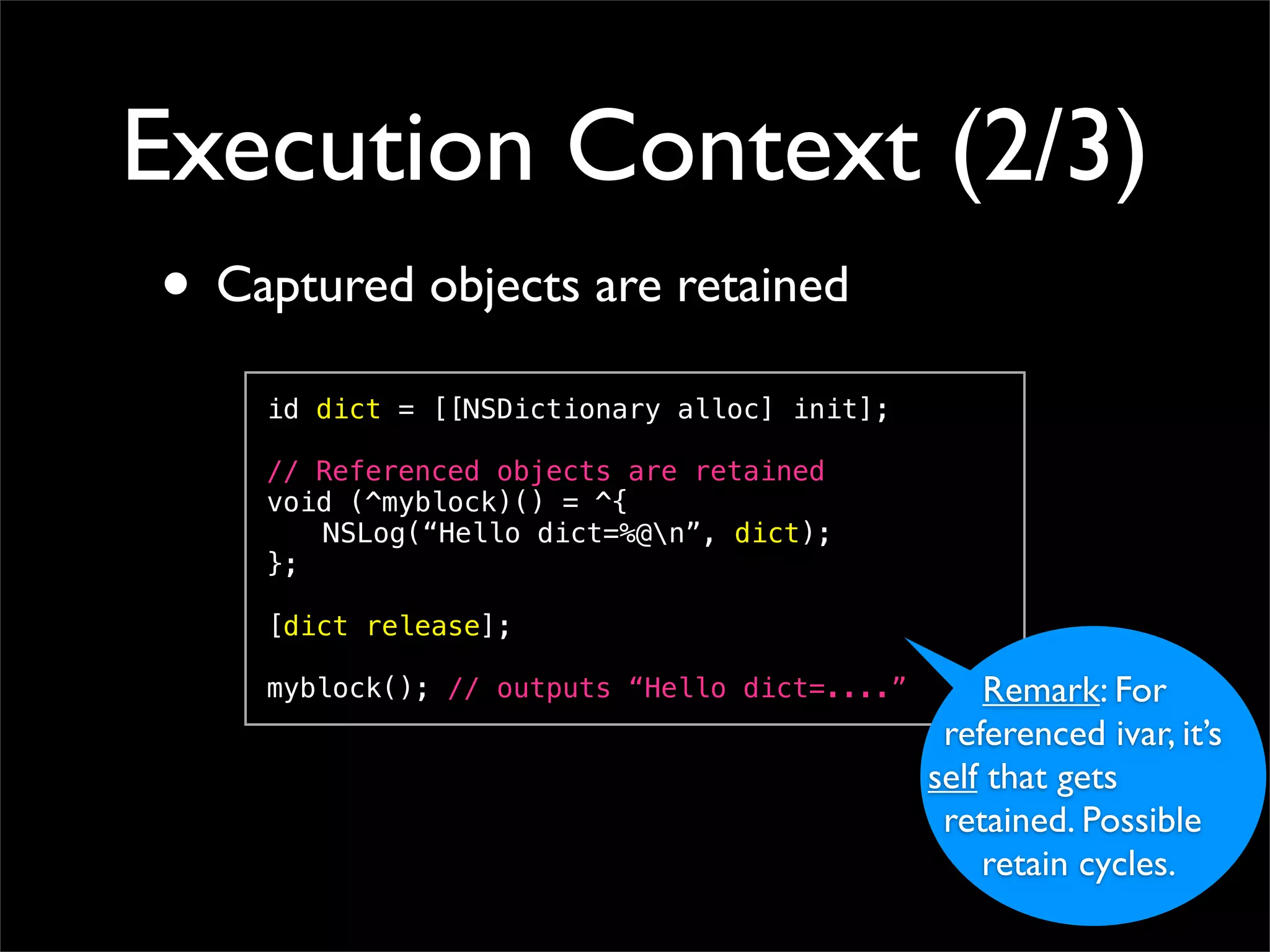 Execution Context (2/3)
• Captured objects are retained
    id dict = [[NSDictionary alloc] init];

    // Referenced objects are retained
    void (^myblock)() = ^{
    ! NSLog(“Hello dict=%@n”, dict);
    };

    [dict release];

    myblock(); // outputs “Hello dict=....”       Remark: For
                                               referenced ivar, it’s
                                              self that gets
                                               retained. Possible
                                                  retain cycles.
 