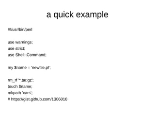 a quick example
#!/usr/bin/perl


use warnings;
use strict;
use Shell::Command;


my $name = 'newfile.pl';


rm_rf '*.tar.gz';
touch $name;
mkpath 'cars';
# https://gist.github.com/1306010
 