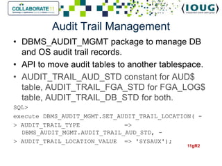 Audit Trail Management
• DBMS_AUDIT_MGMT package to manage DB
  and OS audit trail records.
• API to move audit tables to another tablespace.
• AUDIT_TRAIL_AUD_STD constant for AUD$
  table, AUDIT_TRAIL_FGA_STD for FGA_LOG$
  table, AUDIT_TRAIL_DB_STD for both.
SQL>
execute DBMS_AUDIT_MGMT.SET_AUDIT_TRAIL_LOCATION( -
> AUDIT_TRAIL_TYPE            =>
  DBMS_AUDIT_MGMT.AUDIT_TRAIL_AUD_STD, -
> AUDIT_TRAIL_LOCATION_VALUE => 'SYSAUX');
                                              11gR2
 