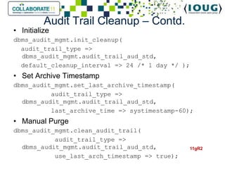 Audit Trail Cleanup – Contd.
• Initialize
dbms_audit_mgmt.init_cleanup(
  audit_trail_type =>
  dbms_audit_mgmt.audit_trail_aud_std,
  default_cleanup_interval => 24 /* 1 day */ );
• Set Archive Timestamp
dbms_audit_mgmt.set_last_archive_timestamp(
          audit_trail_type =>
  dbms_audit_mgmt.audit_trail_aud_std,
          last_archive_time => systimestamp-60);
• Manual Purge
dbms_audit_mgmt.clean_audit_trail(
           audit_trail_type =>
  dbms_audit_mgmt.audit_trail_aud_std,            11gR2
           use_last_arch_timestamp => true);
 
