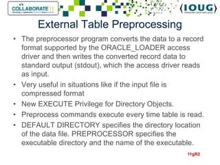 External Table Preprocessing
• The preprocessor program converts the data to a record
  format supported by the ORACLE_LOADER access
  driver and then writes the converted record data to
  standard output (stdout), which the access driver reads
  as input.
• Very useful in situations like if the input file is
  compressed format
• New EXECUTE Privilege for Directory Objects.
• Preprocess commands execute every time table is read.
• DEFAULT DIRECTORY specifies the directory location
  of the data file. PREPROCESSOR specifies the
  executable directory and the name of the executable.
                                                    11gR2
 