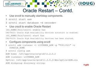 Oracle Restart – Contd.
• Use srvctl to manually start/stop components.
$ srvctl start asm
$ srvctl start database -d cecordev
• Use crsctl to enable Oracle Restart
{GI_HOME}/bin/crsctl enable has
CRS-4622: Oracle High Availability Services autostart is enabled.
{GI_HOME}/bin/crsctl start has
CRS-4123: Oracle High Availability Services has been started.

• Configure components using srvctl
$ srvctl add listener -l LISTENER_ASM -p "TCP:1521" -o
   $ORACLE_HOME
$ srvctl config asm
ASM home: /u01/app/oracle/grid/11.2.0.2
ASM listener: LISTENER_ASM
Spfile: /u01/app/oracle/grid/11.2.0.2/dbs/spfile+ASM.ora
ASM diskgroup discovery string:
                                                                    11gR2
 