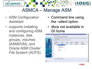 ASMCA – Manage ASM
• ASM Configuration     • Command line using
  Assistant               the –silent option
• supports installing   • dbca not available in
  and configuring ASM     GI home
  instances, disk
  groups, volumes
  (ASMDVM), and
  Oracle ASM Cluster
  File System (ACFS)


                                            11gR2
 