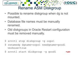Rename ASM Diskgroup
• Possible to rename diskgroup when dg is not
  mounted.
• Database file names must be manually
  renamed.
• Old diskgroups in Oracle Restart configuration
  must be removed manually.

$ srvctl stop diskgroup -g oops1
$ renamedg dgname=oops1 newdgname=good1
  verbose=true
$ srvctl start diskgroup –g good1       11gR2
 