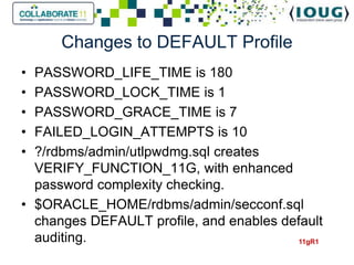 Changes to DEFAULT Profile
• PASSWORD_LIFE_TIME is 180
• PASSWORD_LOCK_TIME is 1
• PASSWORD_GRACE_TIME is 7
• FAILED_LOGIN_ATTEMPTS is 10
• ?/rdbms/admin/utlpwdmg.sql creates
  VERIFY_FUNCTION_11G, with enhanced
  password complexity checking.
• $ORACLE_HOME/rdbms/admin/secconf.sql
  changes DEFAULT profile, and enables default
  auditing.                              11gR1
 