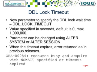 DDL Lock Timeout
• New parameter to specify the DDL lock wait time
  – DDL_LOCK_TIMEOUT
• Value specified in seconds, default is 0, max
  1,000,000.
• Parameter can be changed using ALTER
  SYSTEM or ALTER SESSION.
• When the timeout expires, error returned as in
  previous releases.
ORA-00054: resource busy and acquire
  with NOWAIT specified or timeout
  expired                                     11gR1
 
