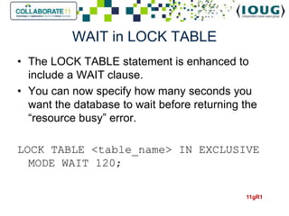 WAIT in LOCK TABLE
• The LOCK TABLE statement is enhanced to
  include a WAIT clause.
• You can now specify how many seconds you
  want the database to wait before returning the
  “resource busy” error.

LOCK TABLE <table_name> IN EXCLUSIVE
  MODE WAIT 120;

                                             11gR1
 