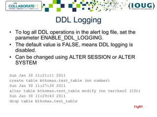 DDL Logging
• To log all DDL operations in the alert log file, set the
  parameter ENABLE_DDL_LOGGING.
• The default value is FALSE, means DDL logging is
  disabled.
• Can be changed using ALTER SESSION or ALTER
  SYSTEM

Sun Jan 30 11:21:11 2011
create table bthomas.test_table (nn number)
Sun Jan 30 11:27:34 2011
alter table bthomas.test_table modify (nn varchar2 (10))
Sun Jan 30 11:29:43 2011
drop table bthomas.test_table
                                                         11gR1
 