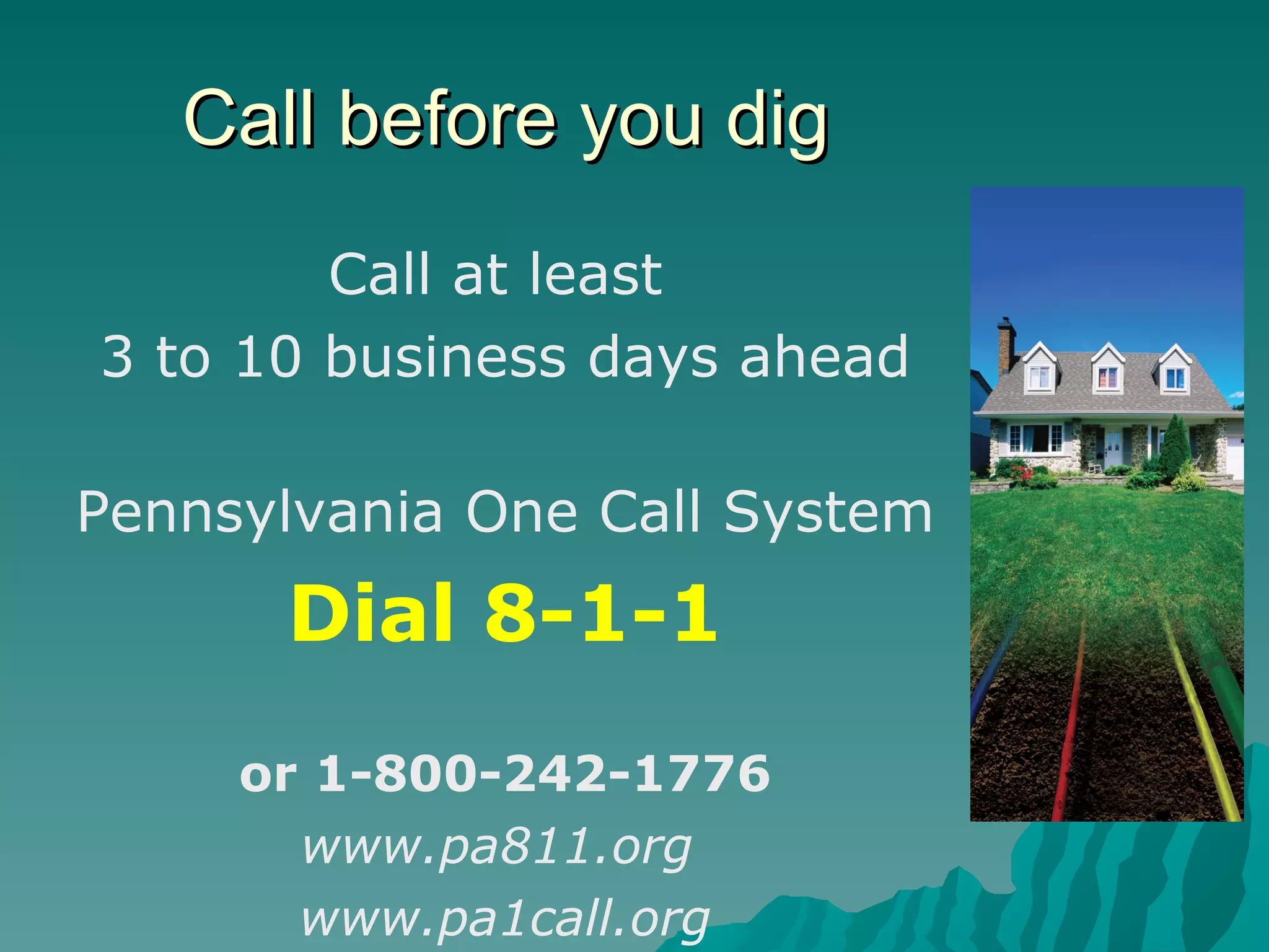 Call before you dig Call at least  3 to 10 business days ahead Pennsylvania One Call System Dial 8-1-1 or 1-800-242-1776 www.pa811.org   www.pa1call.org 