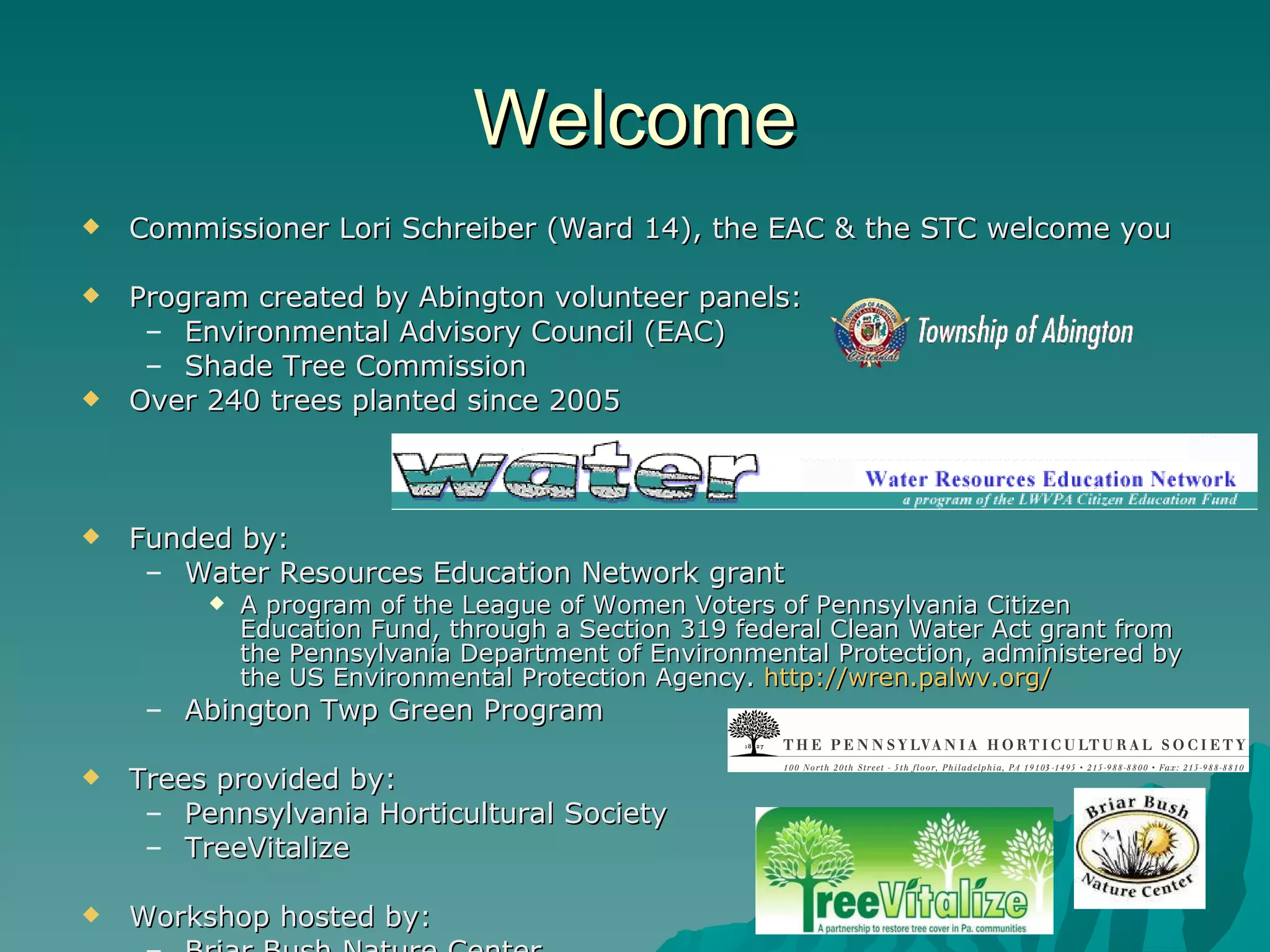 Welcome Commissioner Lori Schreiber (Ward 14), the EAC & the STC welcome you Program created by Abington volunteer panels: Environmental Advisory Council (EAC) Shade Tree Commission Over 240 trees planted since 2005 Funded by: Water Resources Education Network grant A program of the League of Women Voters of Pennsylvania Citizen Education Fund, through a Section 319 federal Clean Water Act grant from the Pennsylvania Department of Environmental Protection, administered by the US Environmental Protection Agency.  http ://wren.palwv.org / Abington Twp Green Program Trees provided by: Pennsylvania Horticultural Society TreeVitalize Workshop hosted by: Briar Bush Nature Center 