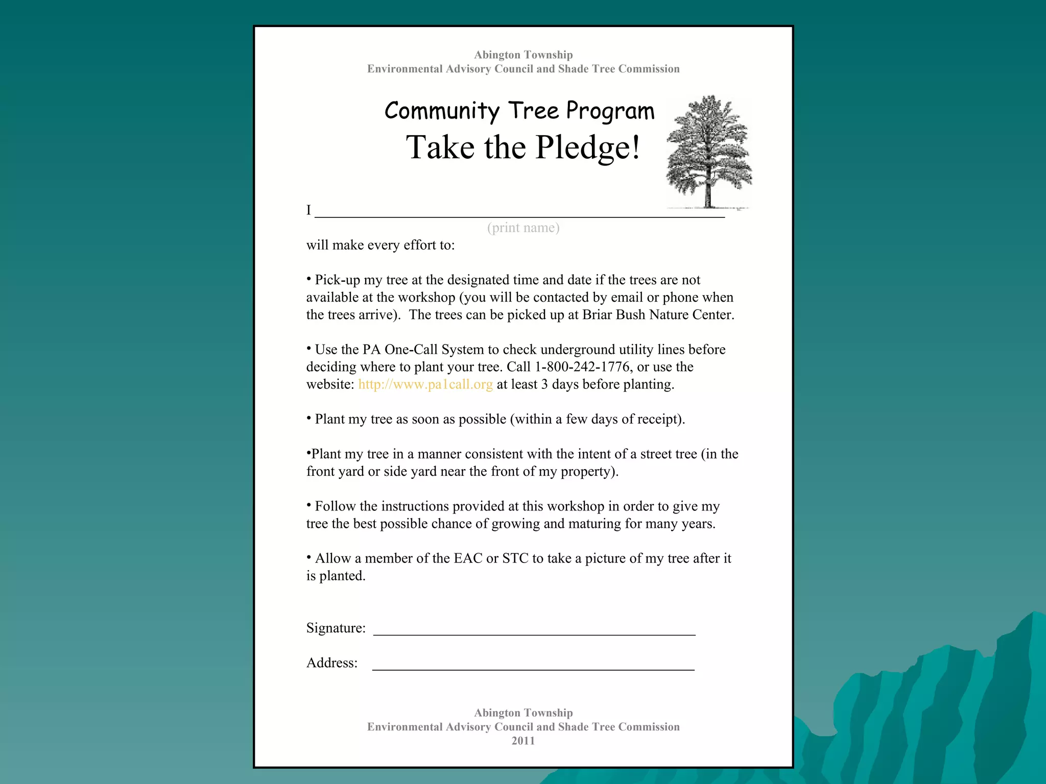 Abington Township Environmental Advisory Council and Shade Tree Commission Community Tree Program   Take the Pledge! I ________________________________________________________ (print name) will make every effort to: Pick-up my tree at the designated time and date if the trees are not available at the workshop (you will be contacted by email or phone when the trees arrive).  The trees can be picked up at Briar Bush Nature Center. Use the PA One-Call System to check underground utility lines before deciding where to plant your tree. Call 1-800-242-1776, or use the website:  http://www.pa1call.org  at least 3 days before planting. Plant my tree as soon as possible (within a few days of receipt). Plant my tree in a manner consistent with the intent of a street tree (in the front yard or side yard near the front of my property). Follow the instructions provided at this workshop in order to give my tree the best possible chance of growing and maturing for many years.  Allow a member of the EAC or STC to take a picture of my tree after it is planted. Signature:  ____________________________________________ Address:  ____________________________________________ Abington Township Environmental Advisory Council and Shade Tree Commission 2011 