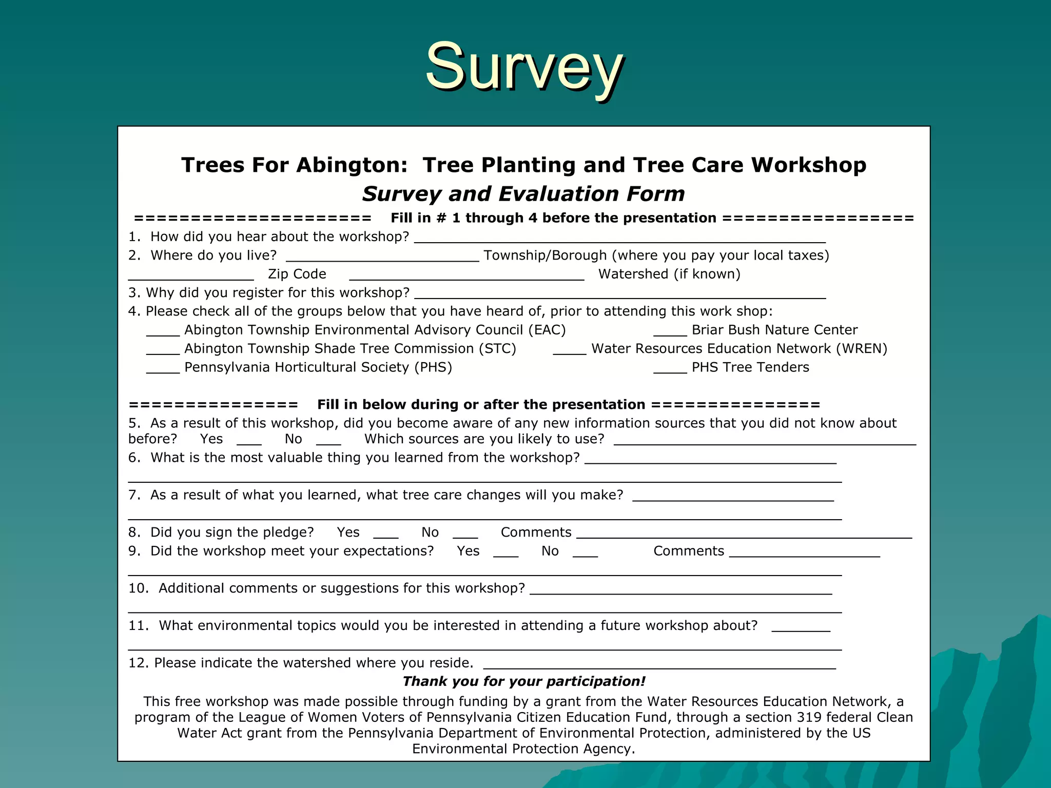 Survey Trees For Abington:  Tree Planting and Tree Care Workshop Survey and Evaluation Form =====================  Fill in # 1 through 4 before the presentation ================= 1.  How did you hear about the workshop? _________________________________________________ 2.  Where do you live?  _______________________ Township/Borough (where you pay your local taxes) _______________  Zip Code  ____________________________  Watershed (if known) 3. Why did you register for this workshop? _________________________________________________ 4. Please check all of the groups below that you have heard of, prior to attending this work shop: ____ Abington Township Environmental Advisory Council (EAC) ____ Briar Bush Nature Center ____ Abington Township Shade Tree Commission (STC)  ____ Water Resources Education Network (WREN) ____ Pennsylvania Horticultural Society (PHS) ____ PHS Tree Tenders ===============  Fill in below during or after the presentation =============== 5.  As a result of this workshop, did you become aware of any new information sources that you did not know about before?  Yes  ___  No  ___  Which sources are you likely to use?  ____________________________________ 6.  What is the most valuable thing you learned from the workshop? ______________________________ _____________________________________________________________________________________ 7.  As a result of what you learned, what tree care changes will you make?  ________________________ _____________________________________________________________________________________ 8.  Did you sign the pledge?  Yes  ___  No  ___  Comments ________________________________________ 9.  Did the workshop meet your expectations?  Yes  ___  No  ___ Comments __________________ _____________________________________________________________________________________ 10.  Additional comments or suggestions for this workshop? ____________________________________ _____________________________________________________________________________________ 11.  What environmental topics would you be interested in attending a future workshop about?  _______ _____________________________________________________________________________________ 12. Please indicate the watershed where you reside.  __________________________________________ Thank you for your participation! This free workshop was made possible through funding by a grant from the Water Resources Education Network, a program of the League of Women Voters of Pennsylvania Citizen Education Fund, through a section 319 federal Clean Water Act grant from the Pennsylvania Department of Environmental Protection, administered by the US Environmental Protection Agency. 