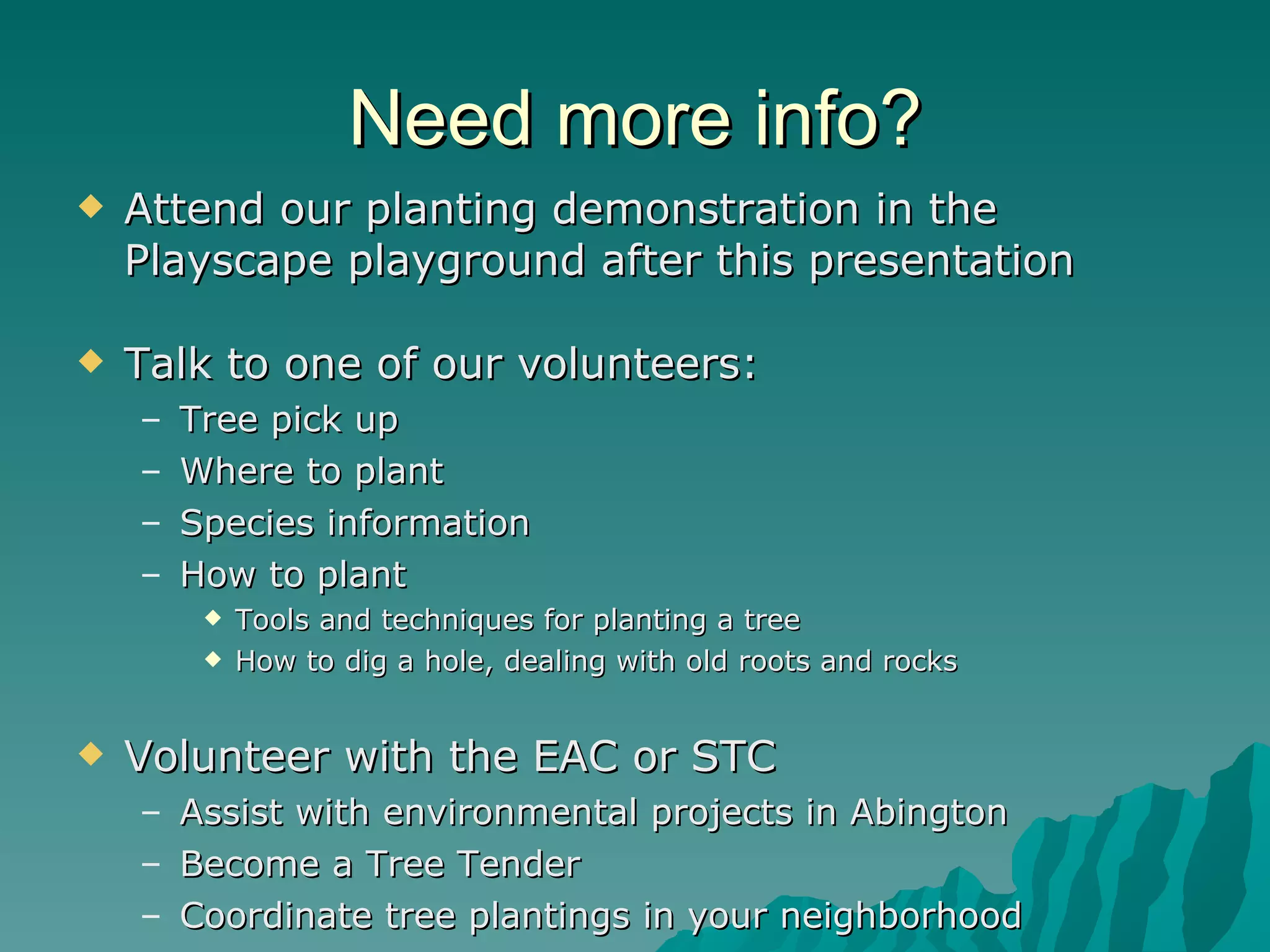 Need more info? Attend our planting demonstration in the Playscape playground after this presentation Talk to one of our volunteers: Tree pick up Where to plant Species information How to plant Tools and techniques for planting a tree How to dig a hole, dealing with old roots and rocks Volunteer with the EAC or STC Assist with environmental projects in Abington Become a Tree Tender Coordinate tree plantings in your neighborhood 