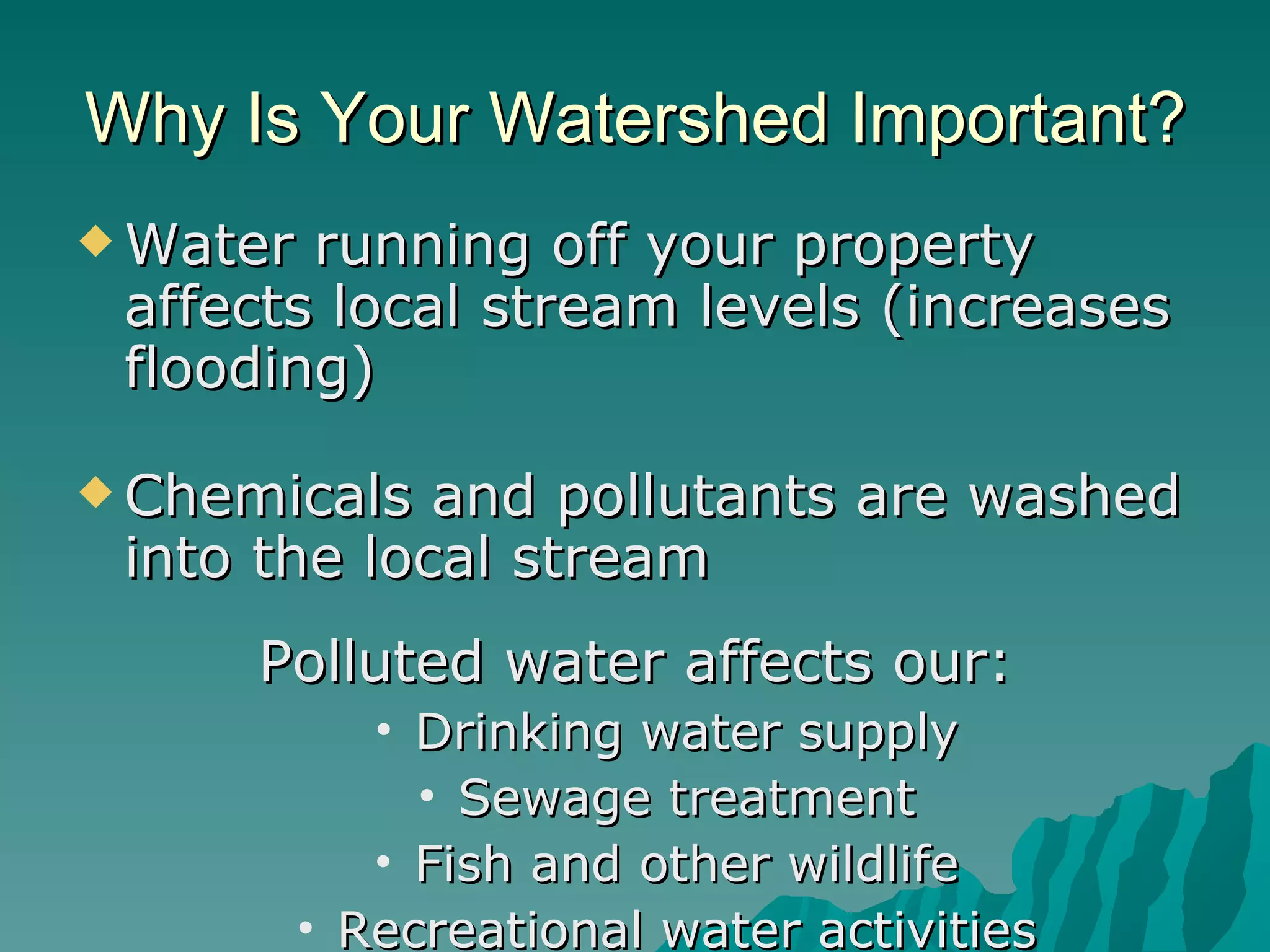 Water running off your property affects local stream levels (increases flooding)  Chemicals and pollutants are washed into the local stream Polluted water affects our: Drinking water supply Sewage treatment Fish and other wildlife Recreational water activities Why Is Your Watershed Important? 