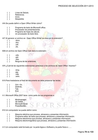 PROCESO DE SELECCIÓN 2011-2013


     (   )      Línea de Saludo.
     (   )      Referencia.
     (   )      Inicio.
     (   )      Despedida

606.Se puede definir a Open Office Writer cómo?

     (   )      Programa de texto de Microsoft office.
     (   )      Procesador de presentaciones.
     (   )      Programa de hojas de cálculo.
     (   )      Un procesador de texto libre.

607.Al generar un archivo en Open Office Writer se crea con la extensión?
     (   )      .docx.
     (   )      .doc.
     (   )      .odt.
     (   )      .xls.

608.Un archivo de Open Office Calc tiene la extensión:

     (   )      .ods.
     (   )      .ppt.
     (   )      .xlss.
     (   )      Ninguna de las anteriores.

609.¿Cuál de las siguientes extensiones pertenece a los archivos de Open Office Impress?

     (   )      .bmp.
     (   )      .jpg
     (   )      .odp.
     (   )      .xara.

610.Para trasladarse al final del documento se debe presionar las teclas.

     (   )      Ctrl + fin.
     (   )      Shift+fin.
     (   )      Tab.
     (   )      End.

611.Microsoft Office 2007 tiene como parte de sus programas a:

     (   )      Mindmanager.
     (   )      3D XARA.
     (   )      Microsoft Excel.
     (   )      PowerBuilder.

612.Un computador se puede definir como:

     (   )      Maquina eléctrica que procesa, almacena y presentas información.
     (   )      Programa editor de texto que procesa, almacena y presentas información.
     (   )      Maquina electrónica que procesa, almacena y presentas información.
     (   )      Maquina electromagnética que procesa, almacena y presentas información.


613.Un computador está formado por la parte lógica o Software y la parte física o …..

                                                                                           Página 79 de 133
 