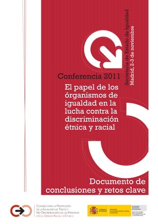 Conferencia 2011
El papel de los
órganismos de
igualdad en la
lucha contra la
discriminación
étnica y racial
Documento de
conclusiones y retos clave
Secretaría
de
Estado
de
Igualdad
Madrid,
2-3
de
noviembre
SECRETARÍA
DE ESTADO
MINISTERIO DE IGUALDAD
DE SANIDAD, POLÍTICA SOCIAL
DIRECCIÓN GENERAL
E IGUALDAD PARA LA IGUALDAD
EN EL EMPLEOY CONTRA
LA DISCRIMINACIÓN
 