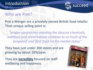 IntroductionWho are Pret?Pret a Manger are a privately owned British food retailer.  Their unique selling point is:“proper sandwiches avoiding the obscure chemicals, additives and preservatives common to so much of the 'prepared' and 'fast' food on the market today.”They have just under 300 stores and aregrowing by about 10%/year.They are incredibly focused on staff wellbeing and happiness.