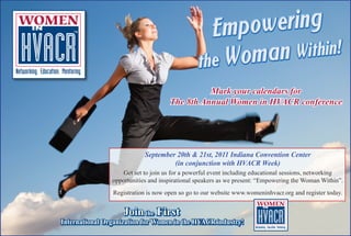 Mark your calendars for
                                     The 8th Annual Women in HVACR conference




                            September 20th & 21st, 2011 Indiana Convention Center
                                     (in conjunction with HVACR Week)
                    Get set to join us for a powerful event including educational sessions, networking
                opportunities and inspirational speakers as we present: “Empowering the Woman Within”.
                Registration is now open so go to our website www.womeninhvacr.org and register today.


                    Join the First
International Organization for Women in the HVACR industry!
 