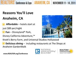 Reasons You’ll LoveAnaheim, CAAffordable – hotels start atjust $89 per/nightFun – Disneyland® Park,Disney California Adventure,™Knott’s Berry Farm, and Universal Studios HollywoodDelicious dining –  including restaurants at The Shops at Anaheim GardenWalkwww.REALTOR.org/Conference