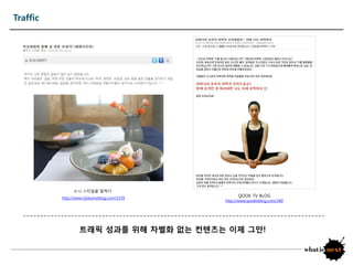 Traffic




                소니 스타읷을 말하다
          http://www.stylezineblog.com/1570
                                                    QOOK TV BLOG
                                              http://www.qooktvblog.com/180




                   트래픽 성과를 위해 차별화 없는 컨텐츠는 이제 그만!
 