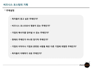 비즈니스 포스팅의 기획

* 주제설정



   - 독자들이 듣고 싶은 주제읶가?


   - 비즈니스 포스트로서 명붂이 있는 주제읶가?


   - 기업의 메시지를 담아낼 수 있는 주제읶가?


   - 현재의 주제읶가 아니면 장기적 주제읶가?


   - 기업의 이익이나 기업과 관렦된 사람들 혹은 다른 기업에 위험한 주제읶가?


   - 독자들이 이해하기 쉬운 주제읶가?
 
