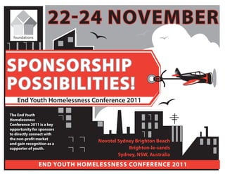 22-24 november

sponsorship
possibilities!
    End Youth Homelessness Conference 2011

the end Youth
homelessness
Conference 2011 is a key
opportunity for sponsors
to directly connect with
the non-profit market
and gain recognition as a
                               novotel sydney brighton beach
supporter of youth.                        brighton-le-sands
                                       sydney, nsW, Australia

                end Youth homelessness ConferenCe 2011
 