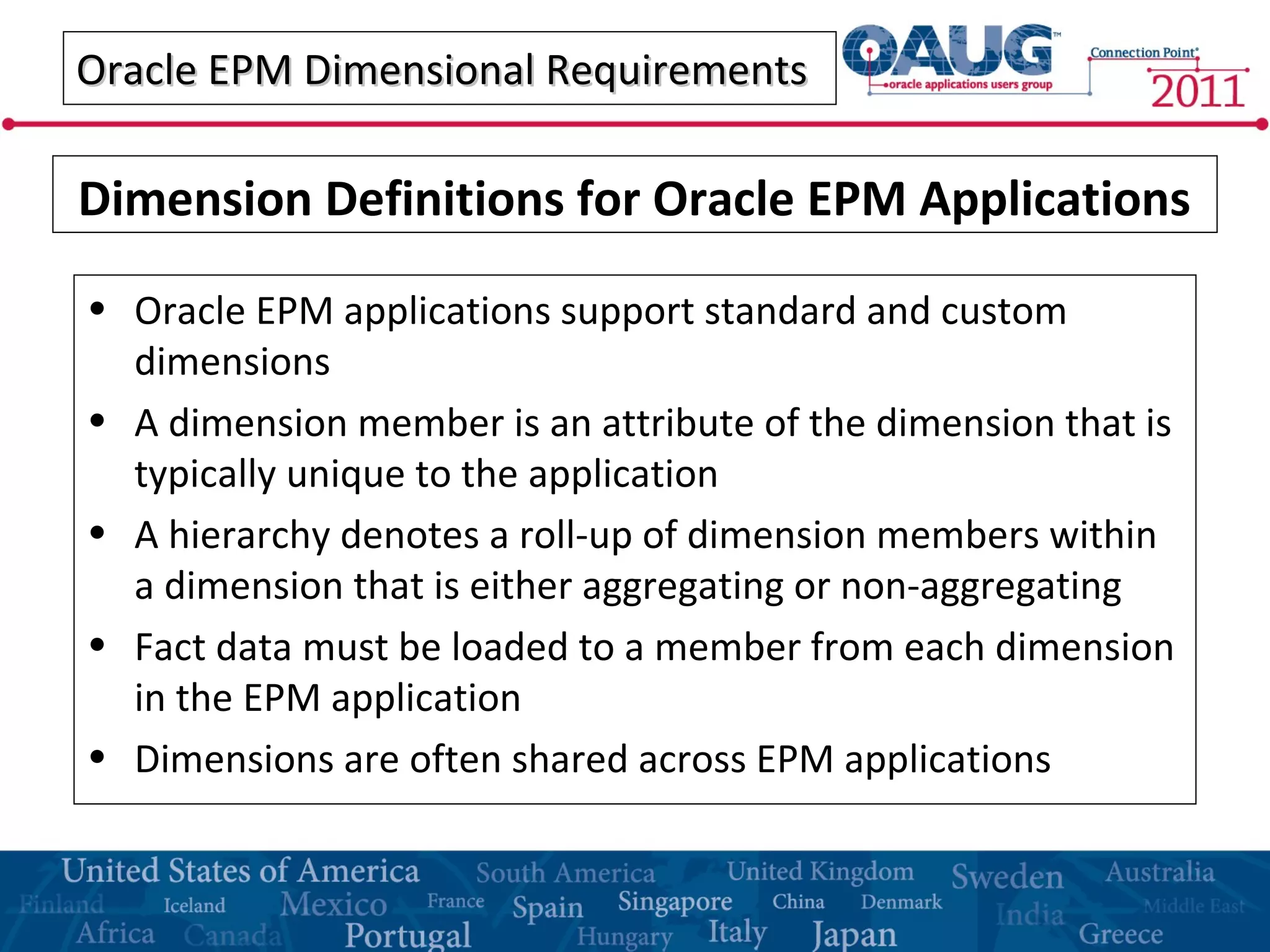 Oracle EPM Dimensional RequirementsOracle EPM Dimensional Requirements
• Oracle EPM applications support standard and custom
dimensions
• A dimension member is an attribute of the dimension that is
typically unique to the application
• A hierarchy denotes a roll-up of dimension members within
a dimension that is either aggregating or non-aggregating
• Fact data must be loaded to a member from each dimension
in the EPM application
• Dimensions are often shared across EPM applications
Dimension Definitions for Oracle EPM Applications
 
