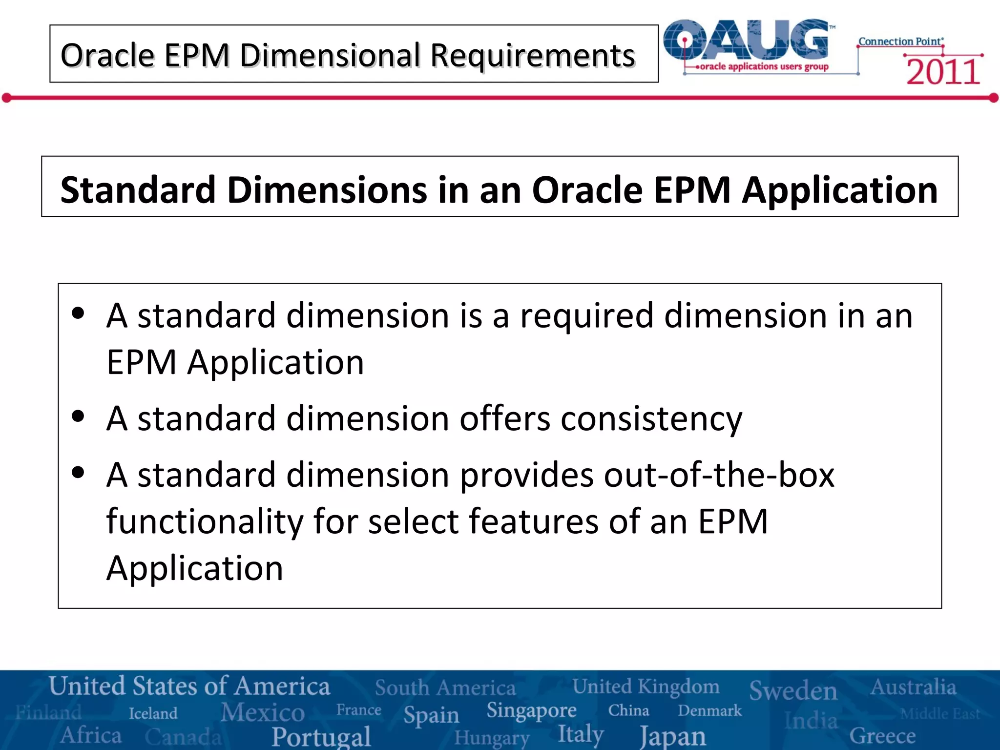 Oracle EPM Dimensional RequirementsOracle EPM Dimensional Requirements
• A standard dimension is a required dimension in an
EPM Application
• A standard dimension offers consistency
• A standard dimension provides out-of-the-box
functionality for select features of an EPM
Application
Standard Dimensions in an Oracle EPM Application
 