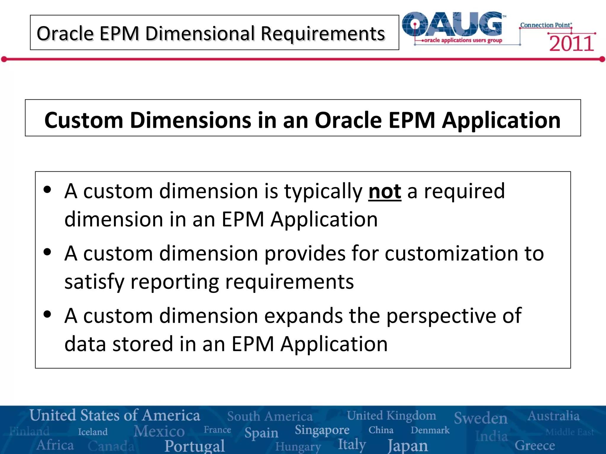 Oracle EPM Dimensional RequirementsOracle EPM Dimensional Requirements
• A custom dimension is typically not a required
dimension in an EPM Application
• A custom dimension provides for customization to
satisfy reporting requirements
• A custom dimension expands the perspective of
data stored in an EPM Application
Custom Dimensions in an Oracle EPM Application
 